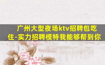 广州大型夜场ktv招聘包吃住-实力招聘模特我能够帮到你